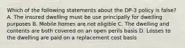 Which of the following statements about the DP-3 policy is false? A. The insured dwelling must be use principally for dwelling purposes B. Mobile homes are not eligible C. The dwelling and contents are both covered on an open perils basis D. Losses to the dwelling are paid on a replacement cost basis