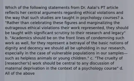 Which of the following statements from Dr. Aalai's PT article reflects her central arguments regarding ethical violations and the way that such studies are taught in psychology courses? a. "Rather than celebrating these figures and marginalizing the outrageous ethical violations their work represented, they should be taught with significant scrutiny to their research and legacy" b. "Academics should be on the front lines of condemning such work as well, for they represent a betrayal of the basic notions of dignity and decency we should all be upholding in our research, especially in the case of vulnerable populations in our samples—such as helpless animals or young children." c. "The cruelty of [researcher's] work should be central to any discussion of maternal deprivation in the context of a psychology course" d. All of the above