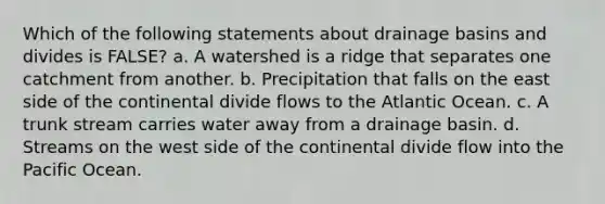 Which of the following statements about drainage basins and divides is FALSE? a. A watershed is a ridge that separates one catchment from another. b. Precipitation that falls on the east side of the continental divide flows to the Atlantic Ocean. c. A trunk stream carries water away from a drainage basin. d. Streams on the west side of the continental divide flow into the Pacific Ocean.