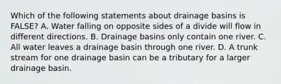 Which of the following statements about drainage basins is FALSE? A. Water falling on opposite sides of a divide will flow in different directions. B. Drainage basins only contain one river. C. All water leaves a drainage basin through one river. D. A trunk stream for one drainage basin can be a tributary for a larger drainage basin.