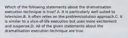 Which of the following statements about the dramatisation execution technique is true? A. It is particularly well suited to television.B. It often relies on the problem/solution approach.C. It is similar to a slice-of-life execution but uses more excitement and suspense.D. All of the given statements about the dramatisation execution technique are true.