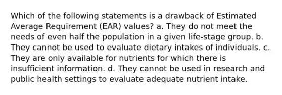 Which of the following statements is a drawback of Estimated Average Requirement (EAR) values? a. They do not meet the needs of even half the population in a given life-stage group. b. They cannot be used to evaluate dietary intakes of individuals. c. They are only available for nutrients for which there is insufficient information. d. They cannot be used in research and public health settings to evaluate adequate nutrient intake.