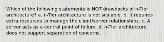 Which of the following statements is NOT drawbacks of n-Tier architecture? a. n-Tier architecture is not scalable. b. It requires extra resources to manage the client/server relationships. c. A server acts as a central point of failure. d. n-Tier architecture does not support separation of concerns.