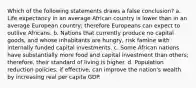 Which of the following statements draws a false conclusion? a. Life expectancy in an average African country is lower than in an average European country; therefore Europeans can expect to outlive Africans. b. Nations that currently produce no capital goods, and whose inhabitants are hungry, risk famine with internally funded capital investments. c. Some African nations have substantially more food and capital investment than others; therefore, their standard of living is higher. d. Population reduction policies, if effective, can improve the nation's wealth by increasing real per capita GDP.