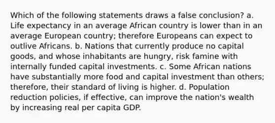 Which of the following statements draws a false conclusion? a. Life expectancy in an average African country is lower than in an average European country; therefore Europeans can expect to outlive Africans. b. Nations that currently produce no capital goods, and whose inhabitants are hungry, risk famine with internally funded capital investments. c. Some African nations have substantially more food and capital investment than others; therefore, their standard of living is higher. d. Population reduction policies, if effective, can improve the nation's wealth by increasing real per capita GDP.