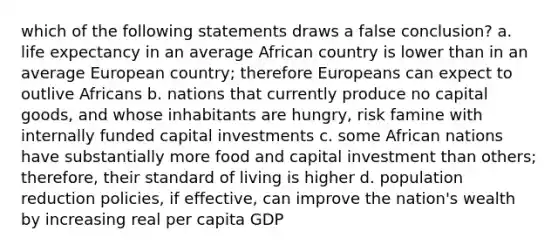 which of the following statements draws a false conclusion? a. life expectancy in an average African country is lower than in an average European country; therefore Europeans can expect to outlive Africans b. nations that currently produce no capital goods, and whose inhabitants are hungry, risk famine with internally funded capital investments c. some African nations have substantially more food and capital investment than others; therefore, their standard of living is higher d. population reduction policies, if effective, can improve the nation's wealth by increasing real per capita GDP