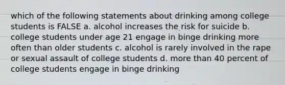 which of the following statements about drinking among college students is FALSE a. alcohol increases the risk for suicide b. college students under age 21 engage in binge drinking more often than older students c. alcohol is rarely involved in the rape or sexual assault of college students d. more than 40 percent of college students engage in binge drinking