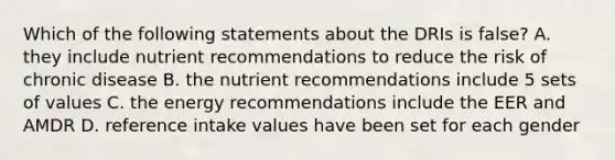 Which of the following statements about the DRIs is false? A. they include nutrient recommendations to reduce the risk of chronic disease B. the nutrient recommendations include 5 sets of values C. the energy recommendations include the EER and AMDR D. reference intake values have been set for each gender