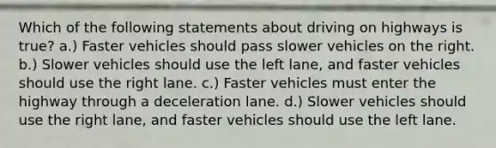 Which of the following statements about driving on highways is true? a.) Faster vehicles should pass slower vehicles on the right. b.) Slower vehicles should use the left lane, and faster vehicles should use the right lane. c.) Faster vehicles must enter the highway through a deceleration lane. d.) Slower vehicles should use the right lane, and faster vehicles should use the left lane.