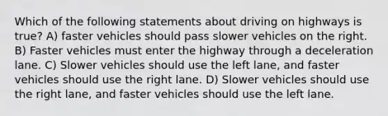 Which of the following statements about driving on highways is true? A) faster vehicles should pass slower vehicles on the right. B) Faster vehicles must enter the highway through a deceleration lane. C) Slower vehicles should use the left lane, and faster vehicles should use the right lane. D) Slower vehicles should use the right lane, and faster vehicles should use the left lane.