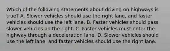 Which of the following statements about driving on highways is true? A. Slower vehicles should use the right lane, and faster vehicles should use the left lane. B. Faster vehicles should pass slower vehicles on the right. C. Faster vehicles must enter the highway through a deceleration lane. D. Slower vehicles should use the left lane, and faster vehicles should use the right lane.