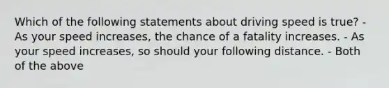 Which of the following statements about driving speed is true? - As your speed increases, the chance of a fatality increases. - As your speed increases, so should your following distance. - Both of the above