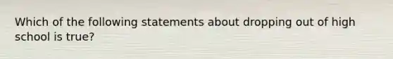 Which of the following statements about dropping out of high school is true?