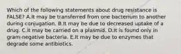 Which of the following statements about drug resistance is FALSE? A.It may be transferred from one bacterium to another during conjugation. B.It may be due to decreased uptake of a drug. C.It may be carried on a plasmid. D.It is found only in gram-negative bacteria. E.It may be due to enzymes that degrade some antibiotics.