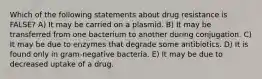 Which of the following statements about drug resistance is FALSE? A) It may be carried on a plasmid. B) It may be transferred from one bacterium to another during conjugation. C) It may be due to enzymes that degrade some antibiotics. D) It is found only in gram-negative bacteria. E) It may be due to decreased uptake of a drug.