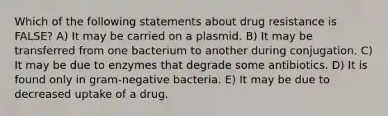 Which of the following statements about drug resistance is FALSE? A) It may be carried on a plasmid. B) It may be transferred from one bacterium to another during conjugation. C) It may be due to enzymes that degrade some antibiotics. D) It is found only in gram-negative bacteria. E) It may be due to decreased uptake of a drug.