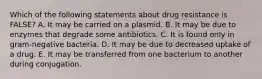 Which of the following statements about drug resistance is FALSE? A. It may be carried on a plasmid. B. It may be due to enzymes that degrade some antibiotics. C. It is found only in gram-negative bacteria. D. It may be due to decreased uptake of a drug. E. It may be transferred from one bacterium to another during conjugation.