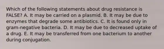 Which of the following statements about drug resistance is FALSE? A. It may be carried on a plasmid. B. It may be due to enzymes that degrade some antibiotics. C. It is found only in gram-negative bacteria. D. It may be due to decreased uptake of a drug. E. It may be transferred from one bacterium to another during conjugation.