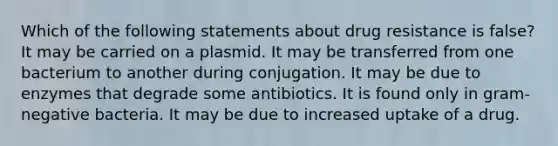 Which of the following statements about drug resistance is false? It may be carried on a plasmid. It may be transferred from one bacterium to another during conjugation. It may be due to enzymes that degrade some antibiotics. It is found only in gram-negative bacteria. It may be due to increased uptake of a drug.