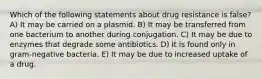 Which of the following statements about drug resistance is false? A) It may be carried on a plasmid. B) It may be transferred from one bacterium to another during conjugation. C) It may be due to enzymes that degrade some antibiotics. D) It is found only in gram-negative bacteria. E) It may be due to increased uptake of a drug.