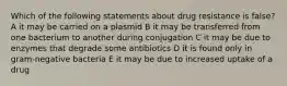 Which of the following statements about drug resistance is false? A it may be carried on a plasmid B it may be transferred from one bacterium to another during conjugation C it may be due to enzymes that degrade some antibiotics D it is found only in gram-negative bacteria E it may be due to increased uptake of a drug