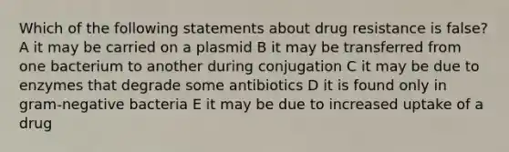 Which of the following statements about drug resistance is false? A it may be carried on a plasmid B it may be transferred from one bacterium to another during conjugation C it may be due to enzymes that degrade some antibiotics D it is found only in <a href='https://www.questionai.com/knowledge/km7ACvN6hS-gram-negative-bacteria' class='anchor-knowledge'>gram-negative bacteria</a> E it may be due to increased uptake of a drug