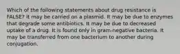 Which of the following statements about drug resistance is FALSE? It may be carried on a plasmid. It may be due to enzymes that degrade some antibiotics. It may be due to decreased uptake of a drug. It is found only in gram-negative bacteria. It may be transferred from one bacterium to another during conjugation.