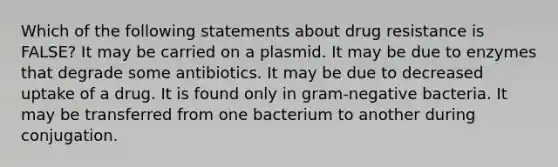 Which of the following statements about drug resistance is FALSE? It may be carried on a plasmid. It may be due to enzymes that degrade some antibiotics. It may be due to decreased uptake of a drug. It is found only in gram-negative bacteria. It may be transferred from one bacterium to another during conjugation.