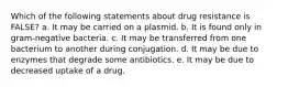 Which of the following statements about drug resistance is FALSE? a. It may be carried on a plasmid. b. It is found only in gram-negative bacteria. c. It may be transferred from one bacterium to another during conjugation. d. It may be due to enzymes that degrade some antibiotics. e. It may be due to decreased uptake of a drug.