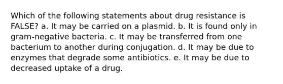 Which of the following statements about drug resistance is FALSE? a. It may be carried on a plasmid. b. It is found only in gram-negative bacteria. c. It may be transferred from one bacterium to another during conjugation. d. It may be due to enzymes that degrade some antibiotics. e. It may be due to decreased uptake of a drug.