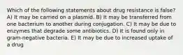 Which of the following statements about drug resistance is false? A) It may be carried on a plasmid. B) It may be transferred from one bacterium to another during conjugation. C) It may be due to enzymes that degrade some antibiotics. D) It is found only in gram-negative bacteria. E) It may be due to increased uptake of a drug