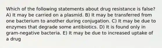 Which of the following statements about drug resistance is false? A) It may be carried on a plasmid. B) It may be transferred from one bacterium to another during conjugation. C) It may be due to enzymes that degrade some antibiotics. D) It is found only in gram-negative bacteria. E) It may be due to increased uptake of a drug