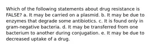 Which of the following statements about drug resistance is FALSE? a. It may be carried on a plasmid. b. It may be due to enzymes that degrade some antibiotics. c. It is found only in gram-negative bacteria. d. It may be transferred from one bacterium to another during conjugation. e. It may be due to decreased uptake of a drug.