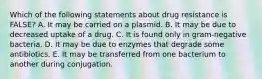 Which of the following statements about drug resistance is FALSE? A. It may be carried on a plasmid. B. It may be due to decreased uptake of a drug. C. It is found only in gram-negative bacteria. D. It may be due to enzymes that degrade some antibiotics. E. It may be transferred from one bacterium to another during conjugation.