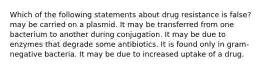 Which of the following statements about drug resistance is false? may be carried on a plasmid. It may be transferred from one bacterium to another during conjugation. It may be due to enzymes that degrade some antibiotics. It is found only in gram-negative bacteria. It may be due to increased uptake of a drug.