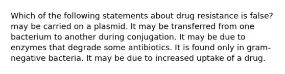 Which of the following statements about drug resistance is false? may be carried on a plasmid. It may be transferred from one bacterium to another during conjugation. It may be due to enzymes that degrade some antibiotics. It is found only in gram-negative bacteria. It may be due to increased uptake of a drug.