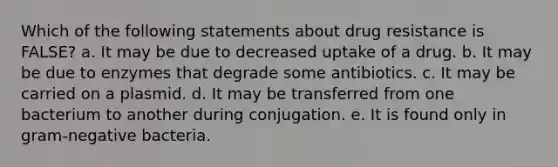 Which of the following statements about drug resistance is FALSE? a. It may be due to decreased uptake of a drug. b. It may be due to enzymes that degrade some antibiotics. c. It may be carried on a plasmid. d. It may be transferred from one bacterium to another during conjugation. e. It is found only in gram-negative bacteria.