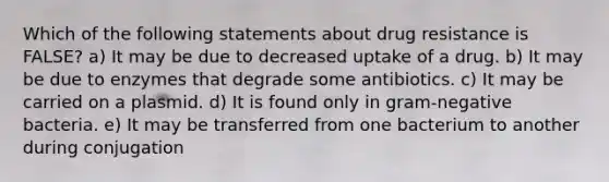 Which of the following statements about drug resistance is FALSE? a) It may be due to decreased uptake of a drug. b) It may be due to enzymes that degrade some antibiotics. c) It may be carried on a plasmid. d) It is found only in gram-negative bacteria. e) It may be transferred from one bacterium to another during conjugation