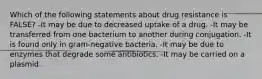 Which of the following statements about drug resistance is FALSE? -It may be due to decreased uptake of a drug. -It may be transferred from one bacterium to another during conjugation. -It is found only in gram-negative bacteria. -It may be due to enzymes that degrade some antibiotics. -It may be carried on a plasmid.