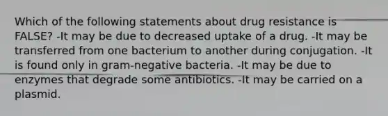 Which of the following statements about drug resistance is FALSE? -It may be due to decreased uptake of a drug. -It may be transferred from one bacterium to another during conjugation. -It is found only in gram-negative bacteria. -It may be due to enzymes that degrade some antibiotics. -It may be carried on a plasmid.