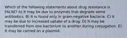 Which of the following statements about drug resistance is FALSE? A) It may be due to enzymes that degrade some antibiotics. B) It is found only in gram-negative bacteria. C) It may be due to increased uptake of a drug. D) It may be transferred from one bacterium to another during conjugation. E) It may be carried on a plasmid.