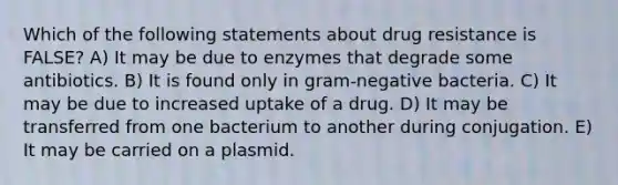 Which of the following statements about drug resistance is FALSE? A) It may be due to enzymes that degrade some antibiotics. B) It is found only in gram-negative bacteria. C) It may be due to increased uptake of a drug. D) It may be transferred from one bacterium to another during conjugation. E) It may be carried on a plasmid.