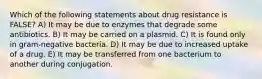 Which of the following statements about drug resistance is FALSE? A) It may be due to enzymes that degrade some antibiotics. B) It may be carried on a plasmid. C) It is found only in gram-negative bacteria. D) It may be due to increased uptake of a drug. E) It may be transferred from one bacterium to another during conjugation.