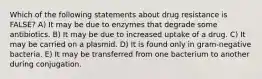 Which of the following statements about drug resistance is FALSE? A) It may be due to enzymes that degrade some antibiotics. B) It may be due to increased uptake of a drug. C) It may be carried on a plasmid. D) It is found only in gram-negative bacteria. E) It may be transferred from one bacterium to another during conjugation.