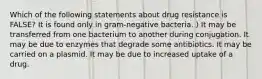 Which of the following statements about drug resistance is FALSE? It is found only in gram-negative bacteria. ) It may be transferred from one bacterium to another during conjugation. It may be due to enzymes that degrade some antibiotics. It may be carried on a plasmid. It may be due to increased uptake of a drug.