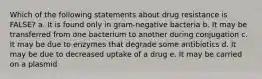 Which of the following statements about drug resistance is FALSE? a. It is found only in gram-negative bacteria b. It may be transferred from one bacterium to another during conjugation c. It may be due to enzymes that degrade some antibiotics d. It may be due to decreased uptake of a drug e. It may be carried on a plasmid