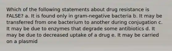 Which of the following statements about drug resistance is FALSE? a. It is found only in gram-negative bacteria b. It may be transferred from one bacterium to another during conjugation c. It may be due to enzymes that degrade some antibiotics d. It may be due to decreased uptake of a drug e. It may be carried on a plasmid