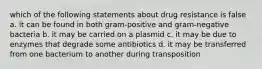 which of the following statements about drug resistance is false a. it can be found in both gram-positive and gram-negative bacteria b. it may be carried on a plasmid c. it may be due to enzymes that degrade some antibiotics d. it may be transferred from one bacterium to another during transposition