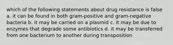 which of the following statements about drug resistance is false a. it can be found in both gram-positive and gram-negative bacteria b. it may be carried on a plasmid c. it may be due to enzymes that degrade some antibiotics d. it may be transferred from one bacterium to another during transposition