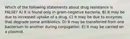 Which of the following statements about drug resistance is FALSE? A) It is found only in gram-negative bacteria. B) It may be due to increased uptake of a drug. C) It may be due to enzymes that degrade some antibiotics. D) It may be transferred from one bacterium to another during conjugation. E) It may be carried on a plasmid.